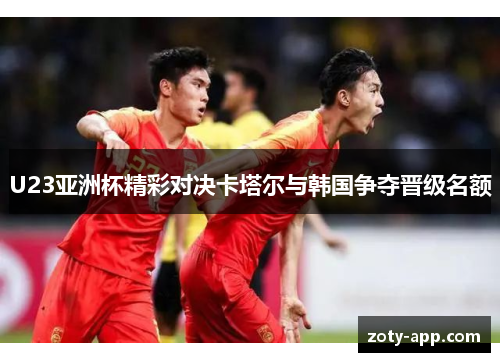 U23亚洲杯精彩对决卡塔尔与韩国争夺晋级名额
