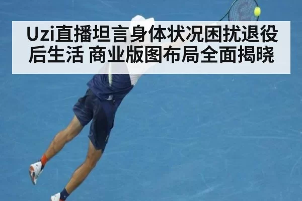 Uzi直播坦言身体状况困扰退役后生活 商业版图布局全面揭晓